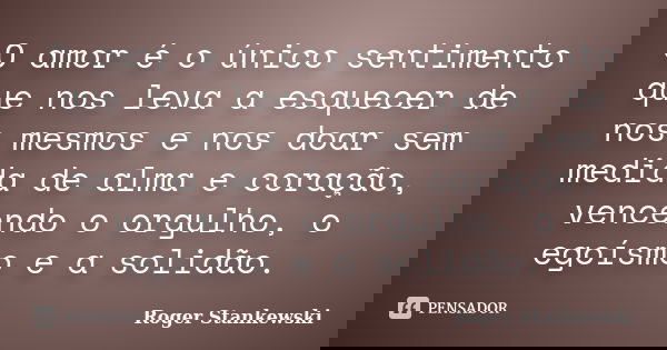 O amor é o único sentimento que nos leva a esquecer de nos mesmos e nos doar sem medida de alma e coração, vencendo o orgulho, o egoísmo e a solidão.... Frase de Roger Stankewski.