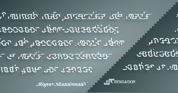 O mundo não precisa de mais pessoas bem-sucedidas, precisa de pessoas mais bem educadas e mais conscientes sobre o mundo que as cerca.... Frase de Roger Stankewski.