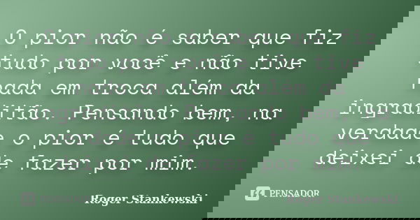 O pior não é saber que fiz tudo por você e não tive nada em troca além da ingraditão. Pensando bem, na verdade o pior é tudo que deixei de fazer por mim.... Frase de Roger Stankewski.