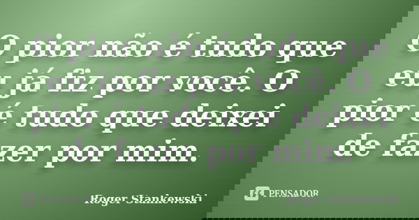 O pior não é tudo que eu já fiz por você. O pior é tudo que deixei de fazer por mim.... Frase de Roger Stankewski.