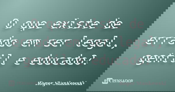 O que existe de errado em ser legal, gentil e educado?... Frase de Roger Stankewski.