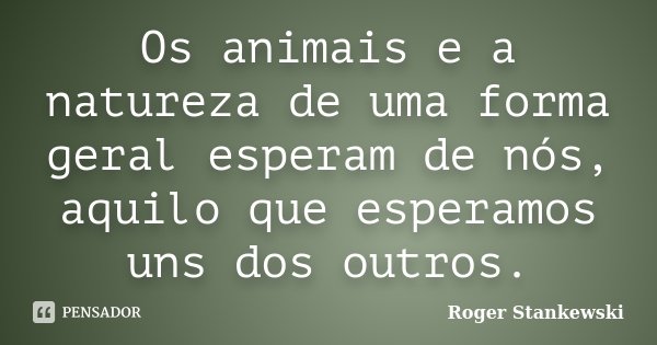 Os animais e a natureza de uma forma geral esperam de nós, aquilo que esperamos uns dos outros.... Frase de Roger Stankewski.