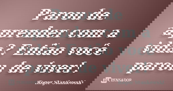 Parou de aprender com a vida? Então você parou de viver!... Frase de Roger Stankewski.