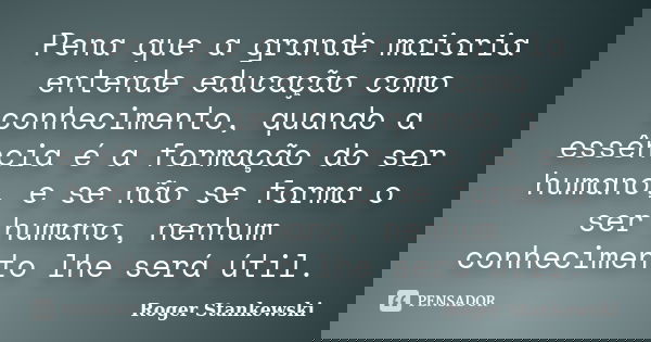 Pena que a grande maioria entende educação como conhecimento, quando a essência é a formação do ser humano, e se não se forma o ser humano, nenhum conhecimento ... Frase de Roger Stankewski.