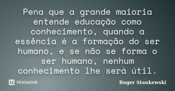 Pena que a grande maioria entende educação como conhecimento, quando a essência é a formação do ser humano, e se não se forma o ser humano, nenhum conhecimento ... Frase de Roger Stankewski.