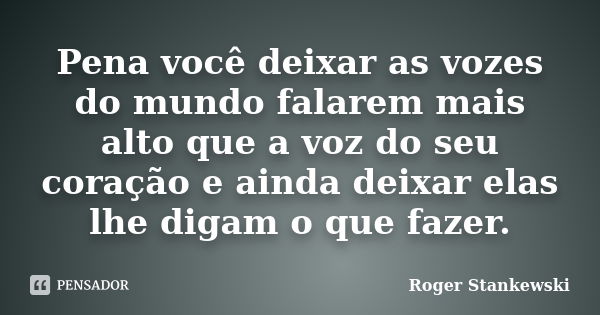 Pena você deixar as vozes do mundo falarem mais alto que a voz do seu coração e ainda deixar elas lhe digam o que fazer.... Frase de Roger Stankewski.