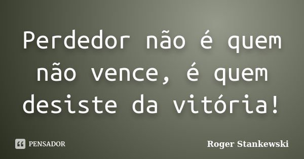 Perdedor não é quem não vence, é quem desiste da vitória!... Frase de Roger Stankewski.