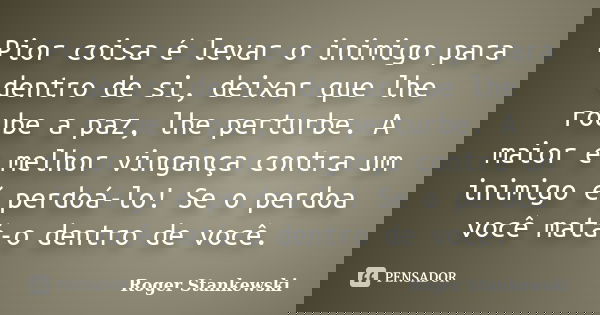Pior coisa é levar o inimigo para dentro de si, deixar que lhe roube a paz, lhe perturbe. A maior e melhor vingança contra um inimigo é perdoá-lo! Se o perdoa v... Frase de Roger Stankewski.