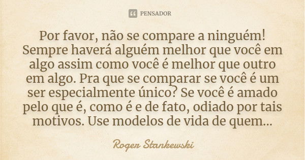 Por favor, não se compare a ninguém! Sempre haverá alguém melhor que você em algo assim como você é melhor que outro em algo. Pra que se comparar se você é um s... Frase de Roger Stankewski.