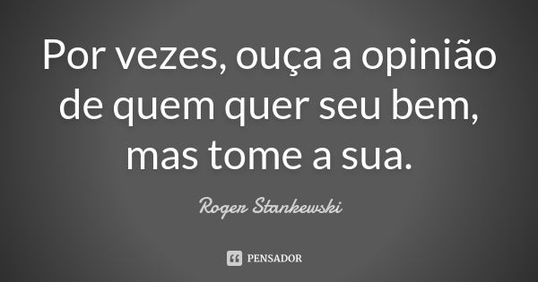 Por vezes, ouça a opinião de quem quer seu bem, mas tome a sua.... Frase de Roger Stankewski.