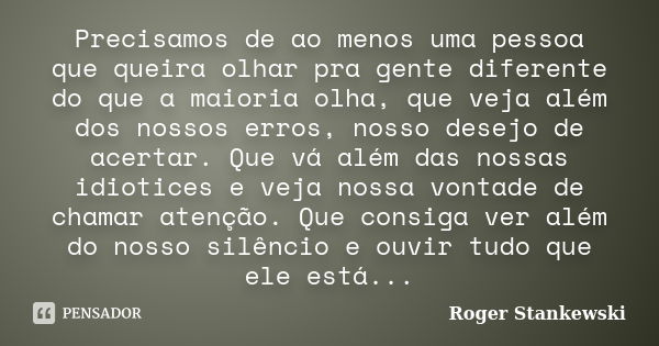 Precisamos de ao menos uma pessoa que queira olhar pra gente diferente do que a maioria olha, que veja além dos nossos erros, nosso desejo de acertar. Que vá al... Frase de Roger Stankewski.