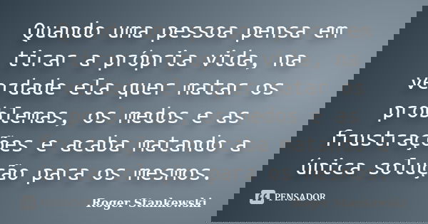 Quando uma pessoa pensa em tirar a própria vida, na verdade ela quer matar os problemas, os medos e as frustrações e acaba matando a única solução para os mesmo... Frase de Roger Stankewski.