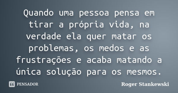 Quando uma pessoa pensa em tirar a própria vida, na verdade ela quer matar os problemas, os medos e as frustrações e acaba matando a única solução para os mesmo... Frase de Roger Stankewski.