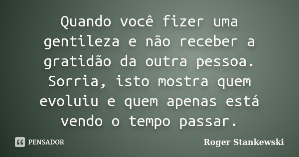 Quando você fizer uma gentileza e não receber a gratidão da outra pessoa. Sorria, isto mostra quem evoluiu e quem apenas está vendo o tempo passar.... Frase de Roger Stankewski.