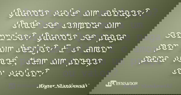 Quanto vale um abraço? Onde se compra um sorriso? Quanto se paga por um beijo? E o amor para você, tem um preço ou valor?... Frase de Roger Stankewski.