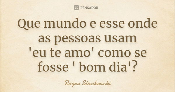 Que mundo e esse onde as pessoas usam 'eu te amo' como se fosse ' bom dia'?... Frase de Roger Stankewski.