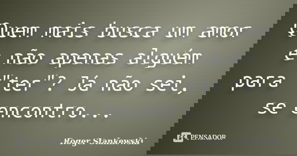 Quem mais busca um amor e não apenas alguém para "ter"? Já não sei, se encontro...... Frase de Roger Stankewski.