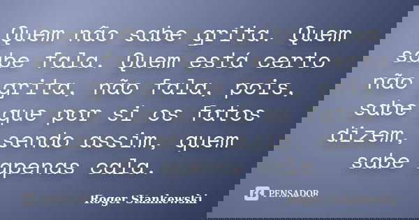Quem não sabe grita. Quem sabe fala. Quem está certo não grita, não fala, pois, sabe que por si os fatos dizem, sendo assim, quem sabe apenas cala.... Frase de Roger Stankewski.