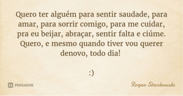 Quero ter alguém para sentir saudade, para amar, para sorrir comigo, para me cuidar, pra eu beijar, abraçar, sentir falta e ciúme. Quero, e mesmo quando tiver v... Frase de Roger Stankewski.