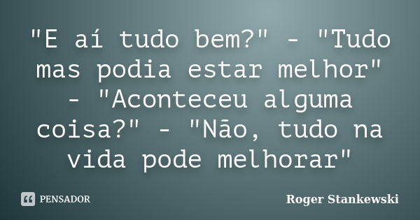 "E aí tudo bem?" - "Tudo mas podia estar melhor" - "Aconteceu alguma coisa?" - "Não, tudo na vida pode melhorar"... Frase de Roger Stankewski.