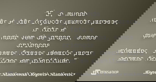 "É, o mundo não é tão injusto quanto parece, o fato é que nada vem de graça, somos crianças mimadas, somos fracos demais para sermos felizes em plenitude.&... Frase de Roger Stankewski - Rogério Stankevicz.