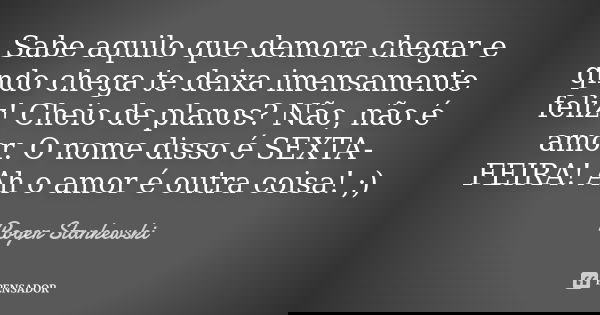 Sabe aquilo que demora chegar e qndo chega te deixa imensamente feliz! Cheio de planos? Não, não é amor. O nome disso é SEXTA-FEIRA! Ah o amor é outra coisa! ;)... Frase de Roger Stankewski.