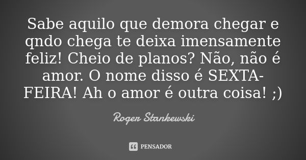 Sabe aquilo que demora chegar e qndo chega te deixa imensamente feliz! Cheio de planos? Não, não é amor. O nome disso é SEXTA-FEIRA! Ah o amor é outra coisa! ;)... Frase de Roger Stankewski.