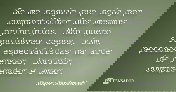 Se me seguir que seja por compartilhar dos mesmos princípios. Não quero seguidores cegos, sim, pessoas especialistas na arte de pensar, incluir, compreender e a... Frase de Roger Stankewski.