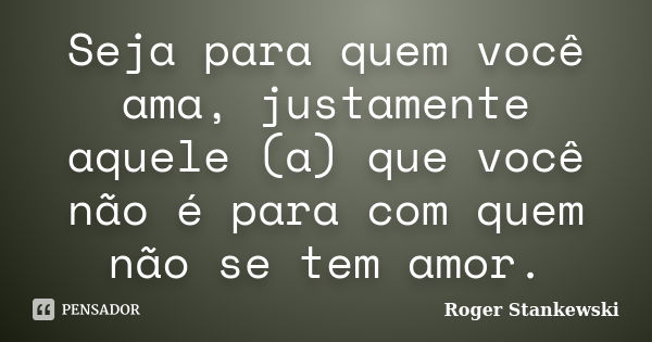 Seja para quem você ama, justamente aquele (a) que você não é para com quem não se tem amor.... Frase de Roger Stankewski.