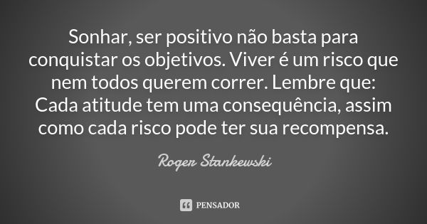 Sonhar, ser positivo não basta para conquistar os objetivos. Viver é um risco que nem todos querem correr. Lembre que: Cada atitude tem uma consequência, assim ... Frase de Roger Stankewski.