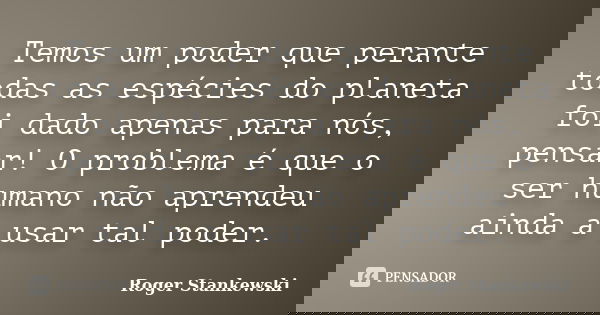 Temos um poder que perante todas as espécies do planeta foi dado apenas para nós, pensar! O problema é que o ser humano não aprendeu ainda a usar tal poder.... Frase de Roger Stankewski.