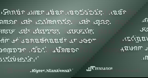 Tenho uma boa notícia, não somos de cimento, de aço, somos do barro, assim, ninguém é condenado a ser quem sempre foi. Somos mutáveis!... Frase de Roger Stankewski.