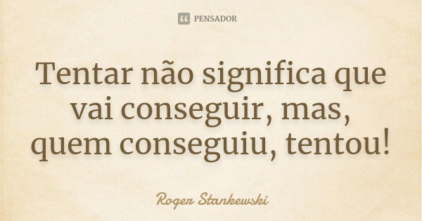 Tentar não significa que vai conseguir, mas, quem conseguiu, tentou!... Frase de Roger Stankewski.