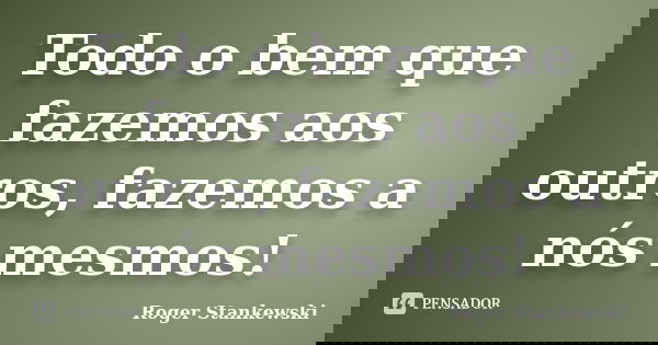 Todo o bem que fazemos aos outros, fazemos a nós mesmos!... Frase de Roger Stankewski.