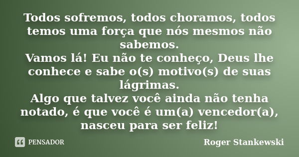 Todos sofremos, todos choramos, todos temos uma força que nós mesmos não sabemos. Vamos lá! Eu não te conheço, Deus lhe conhece e sabe o(s) motivo(s) de suas lá... Frase de Roger Stankewski.