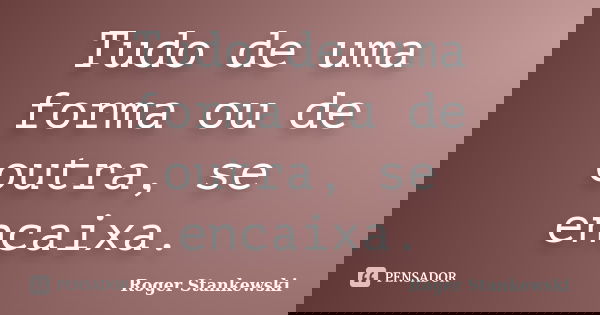 Tudo de uma forma ou de outra, se encaixa.... Frase de Roger Stankewski.