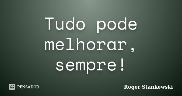 Tudo pode melhorar, sempre!... Frase de Roger Stankewski.