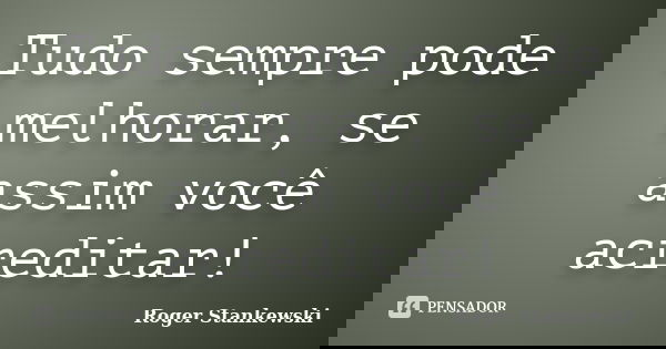 Tudo sempre pode melhorar, se assim você acreditar!... Frase de Roger Stankewski.