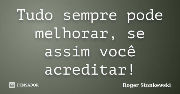 Tudo sempre pode melhorar, se assim você acreditar!... Frase de Roger Stankewski.