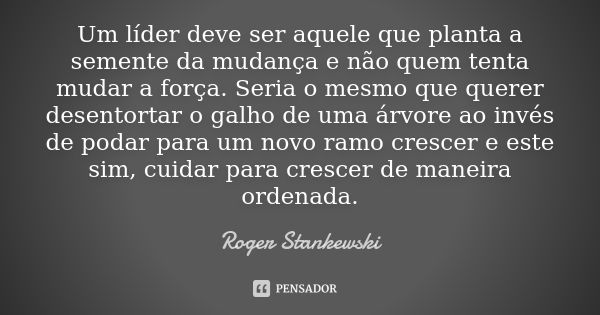 Um líder deve ser aquele que planta a semente da mudança e não quem tenta mudar a força. Seria o mesmo que querer desentortar o galho de uma árvore ao invés de ... Frase de Roger Stankewski.