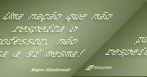 Uma nação que não respeita o professor, não respeita a si mesma!... Frase de Roger Stankewski.