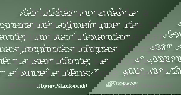 Vai ficar no chão a espera de alguém que te levante, ou vai levantar com suas próprias forças e aprender a ser forte, e que no fim é você e Deus?... Frase de Roger Stankewski.