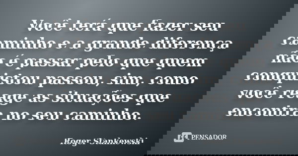 Você terá que fazer seu caminho e a grande diferença não é passar pelo que quem conquistou passou, sim, como você reage as situações que encontra no seu caminho... Frase de Roger Stankewski.