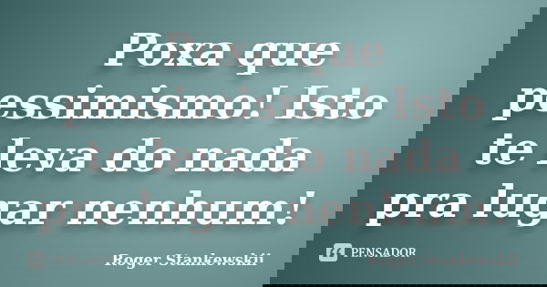 Poxa que pessimismo! Isto te leva do nada pra lugar nenhum!... Frase de Roger Stankewskii.