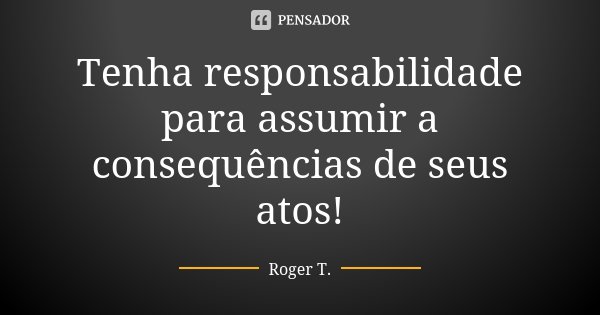 Tenha responsabilidade para assumir a consequências de seus atos!... Frase de Roger T..
