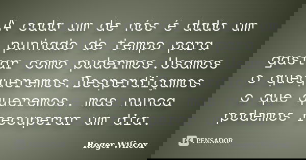 A cada um de nós é dado um punhado de tempo para gastar como pudermos.Usamos o quequeremos.Desperdiçamos o que queremos. mas nunca podemos recuperar um dia.... Frase de Roger Wilcox.