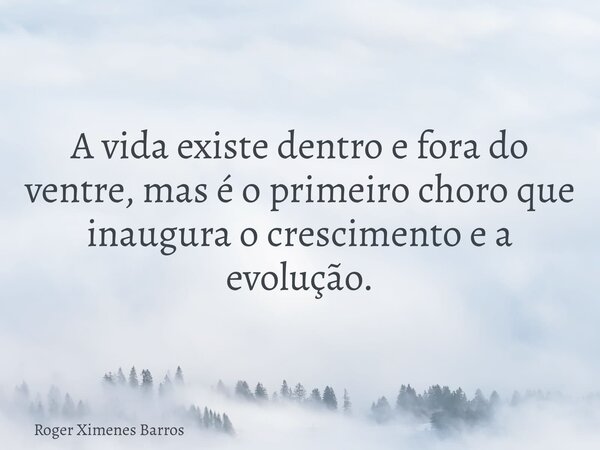 A vida existe dentro e fora do ventre, mas é o primeiro choro que inaugura o crescimento e a evolução.... Frase de Roger Ximenes Barros.