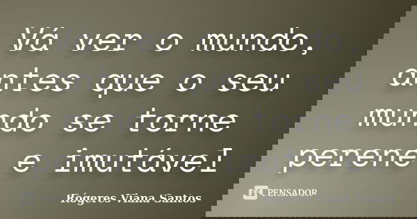 Vá ver o mundo, antes que o seu mundo se torne perene e imutável... Frase de Rógeres Viana Santos.