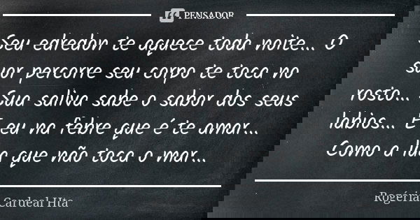 Seu edredon te aquece toda noite... O suor percorre seu corpo te toca no rosto... Sua saliva sabe o sabor dos seus labios... E eu na febre que é te amar... Como... Frase de Rogéria Cardeal Hta.