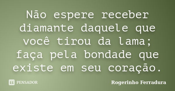 Não espere receber diamante daquele que você tirou da lama; faça pela bondade que existe em seu coração.... Frase de Rogerinho Ferradura.